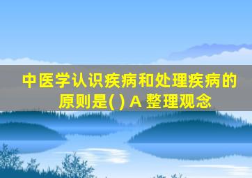 中医学认识疾病和处理疾病的原则是( ) A 整理观念